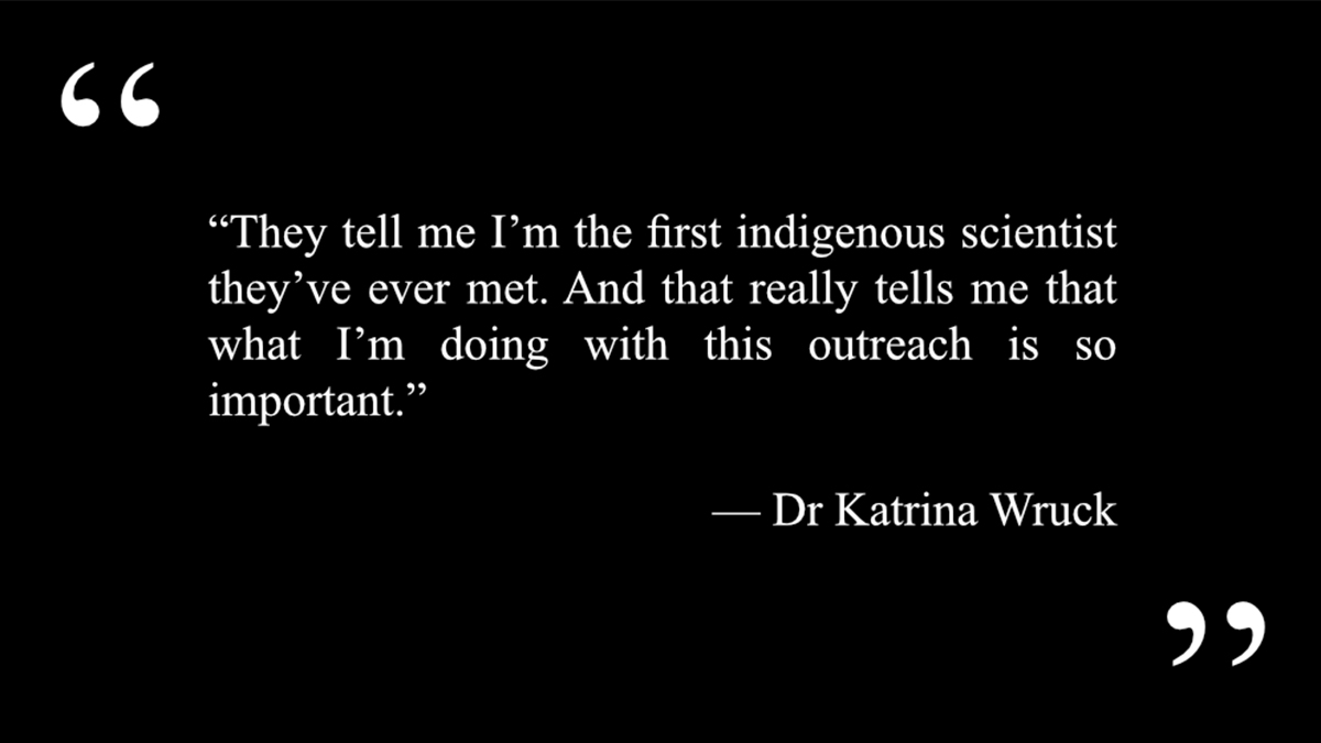 A quote from First Nations scientist Dr Katrina Wruck that says “They tell me I’m the first indigenous scientist they’ve ever met. And that really tells me that what I’m doing with this outreach is so important.”